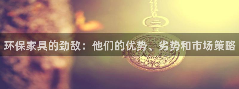 杏耀平台登录检测：环保家具的劲敌：他们的优势、劣势和市场策略